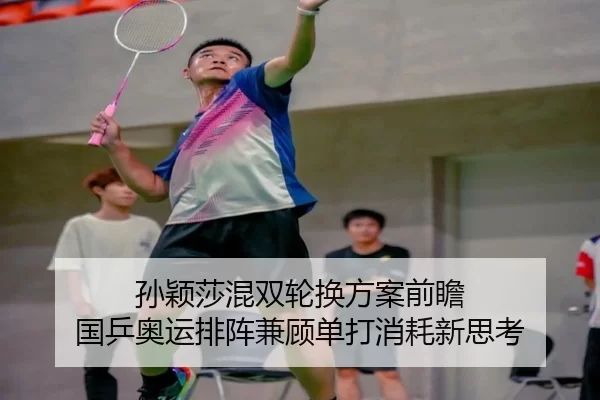 孙颖莎混双轮换方案前瞻 国乒奥运排阵兼顾单打消耗新思考